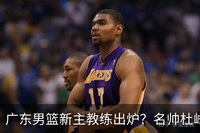 广东男篮新主教练出炉？名帅杜峰要下课？朱芳雨想邀请1人加盟！