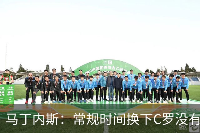 马丁内斯：常规时间换下C罗没有意义，我将带着感激和骄傲离开