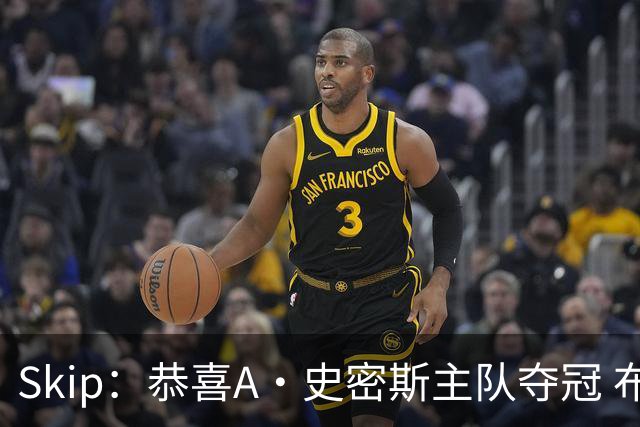 Skip：恭喜A·史密斯主队夺冠 布伦森是史上最强小个子